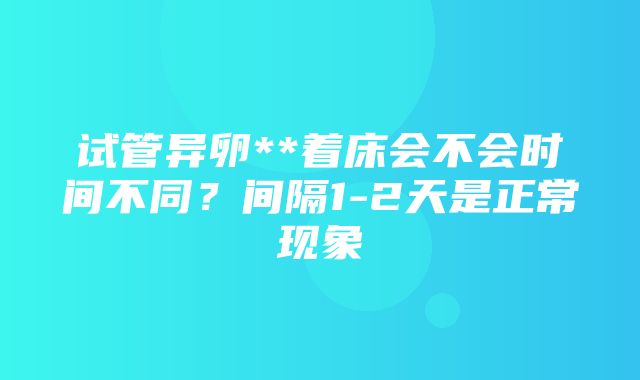 试管异卵**着床会不会时间不同？间隔1-2天是正常现象