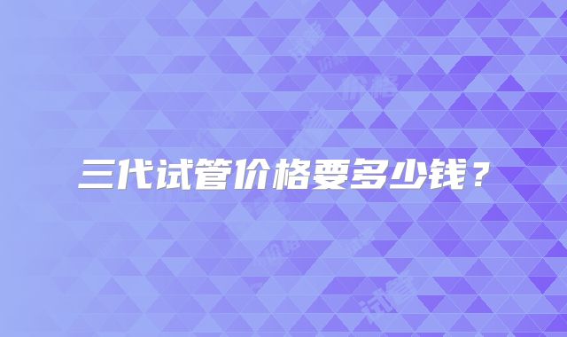 三代试管价格要多少钱？