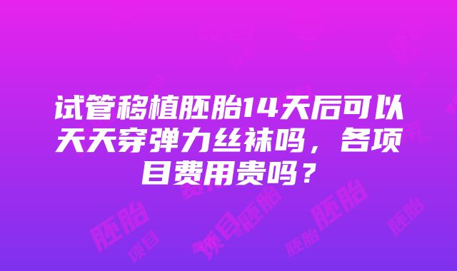 试管移植胚胎14天后可以天天穿弹力丝袜吗，各项目费用贵吗？