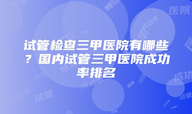 试管检查三甲医院有哪些？国内试管三甲医院成功率排名