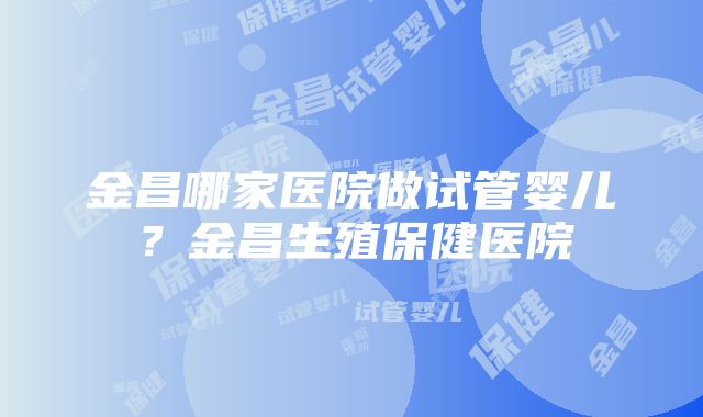 金昌哪家医院做试管婴儿？金昌生殖保健医院