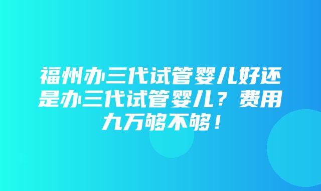 福州办三代试管婴儿好还是办三代试管婴儿？费用九万够不够！