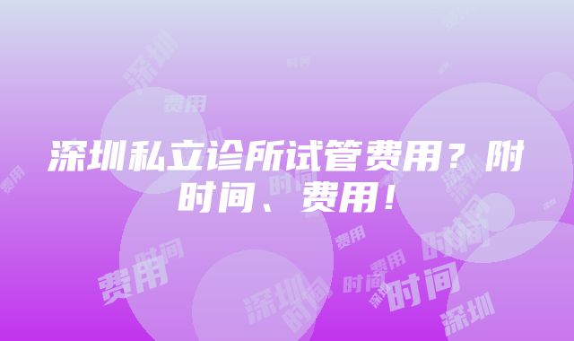 深圳私立诊所试管费用？附时间、费用！