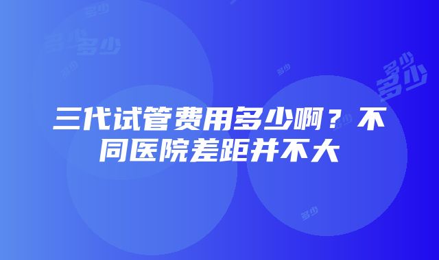 三代试管费用多少啊？不同医院差距并不大