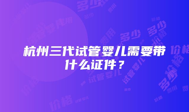 杭州三代试管婴儿需要带什么证件？