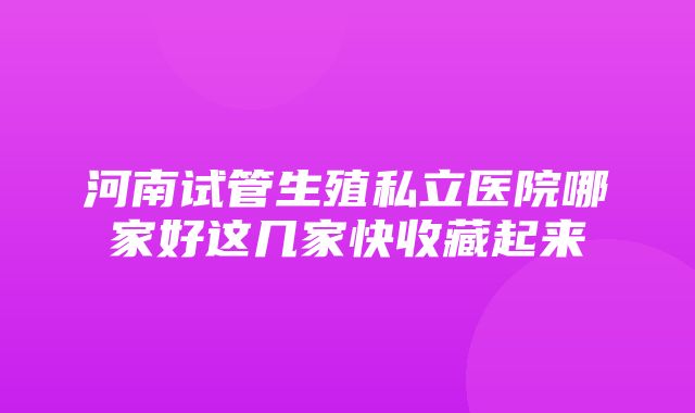 河南试管生殖私立医院哪家好这几家快收藏起来