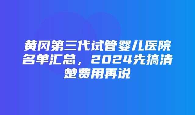 黄冈第三代试管婴儿医院名单汇总，2024先搞清楚费用再说