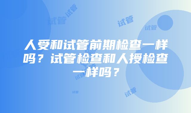 人受和试管前期检查一样吗？试管检查和人授检查一样吗？