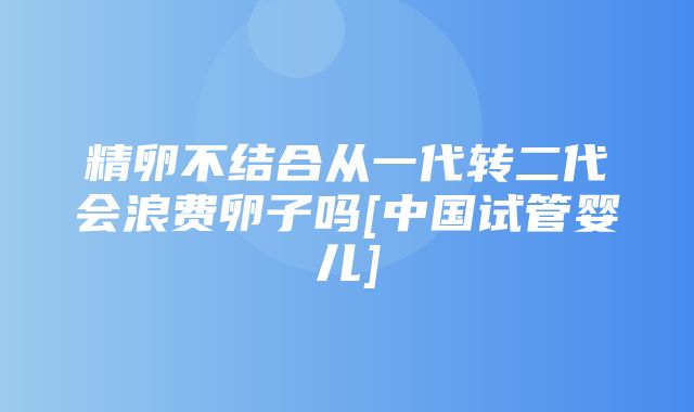 精卵不结合从一代转二代会浪费卵子吗[中国试管婴儿]