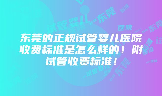 东莞的正规试管婴儿医院收费标准是怎么样的！附试管收费标准！