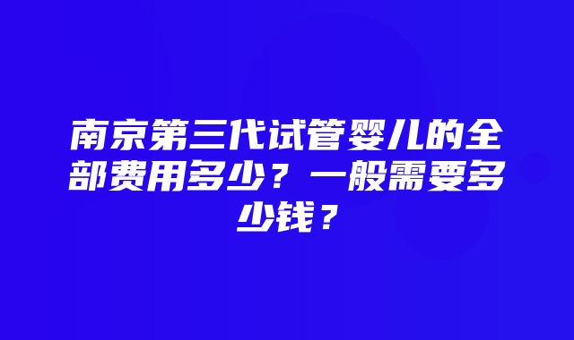 南京第三代试管婴儿的全部费用多少？一般需要多少钱？