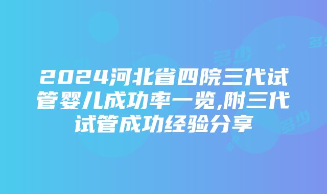 2024河北省四院三代试管婴儿成功率一览,附三代试管成功经验分享