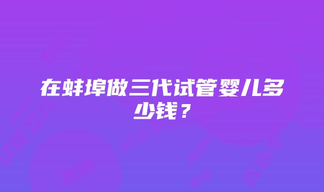 在蚌埠做三代试管婴儿多少钱？