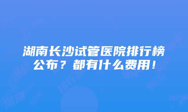 湖南长沙试管医院排行榜公布？都有什么费用！