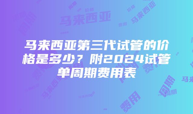 马来西亚第三代试管的价格是多少？附2024试管单周期费用表