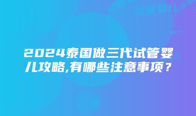 2024泰国做三代试管婴儿攻略,有哪些注意事项？