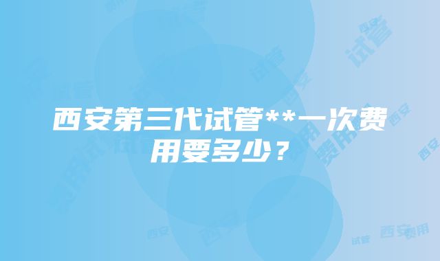 西安第三代试管**一次费用要多少？