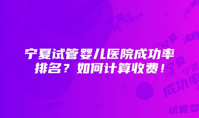 宁夏试管婴儿医院成功率排名？如何计算收费！