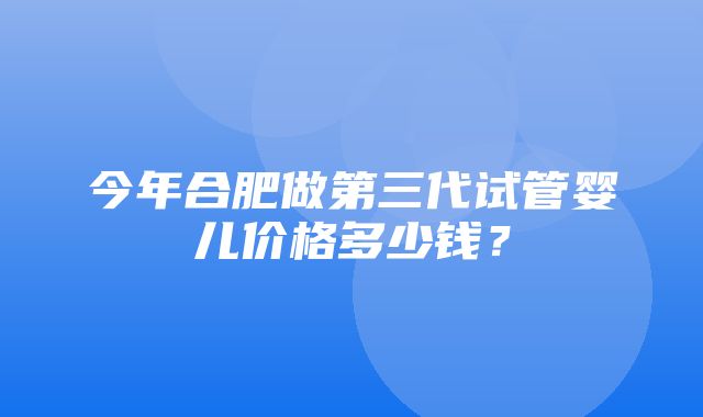 今年合肥做第三代试管婴儿价格多少钱？