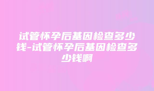 试管怀孕后基因检查多少钱-试管怀孕后基因检查多少钱啊