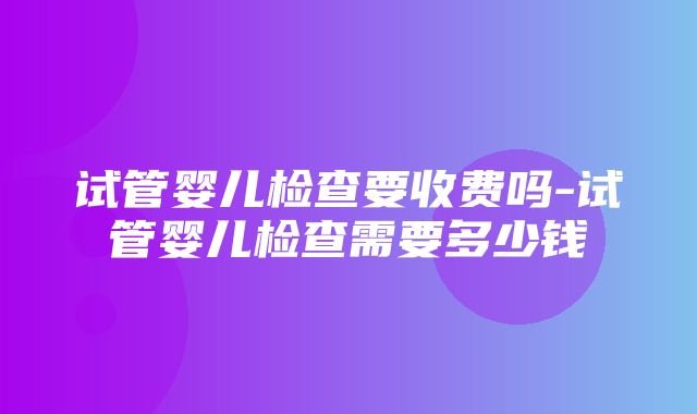 试管婴儿检查要收费吗-试管婴儿检查需要多少钱