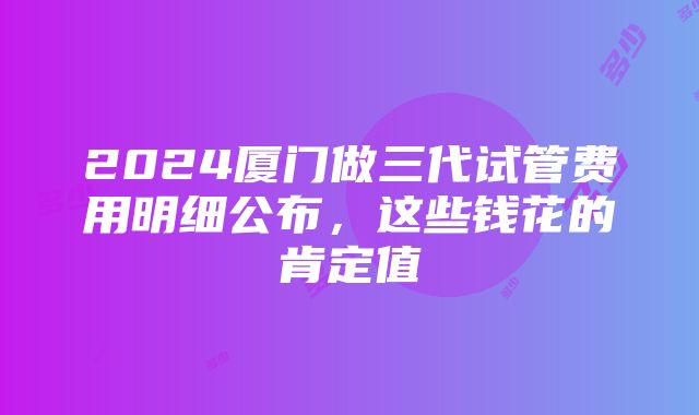 2024厦门做三代试管费用明细公布，这些钱花的肯定值