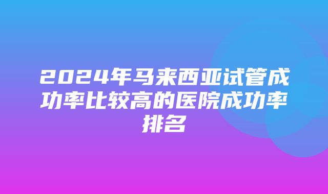 2024年马来西亚试管成功率比较高的医院成功率排名