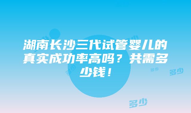 湖南长沙三代试管婴儿的真实成功率高吗？共需多少钱！