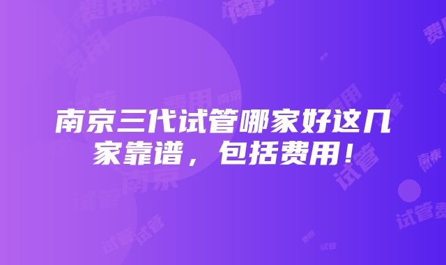 南京三代试管哪家好这几家靠谱，包括费用！