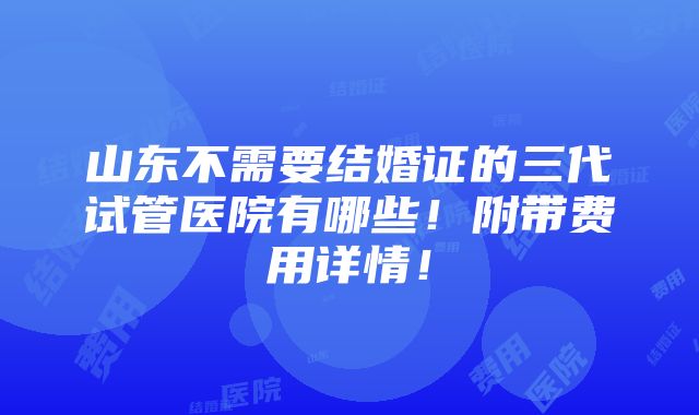 山东不需要结婚证的三代试管医院有哪些！附带费用详情！