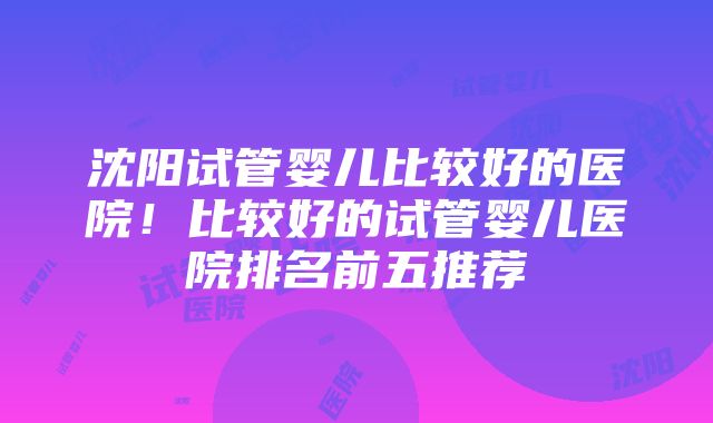 沈阳试管婴儿比较好的医院！比较好的试管婴儿医院排名前五推荐