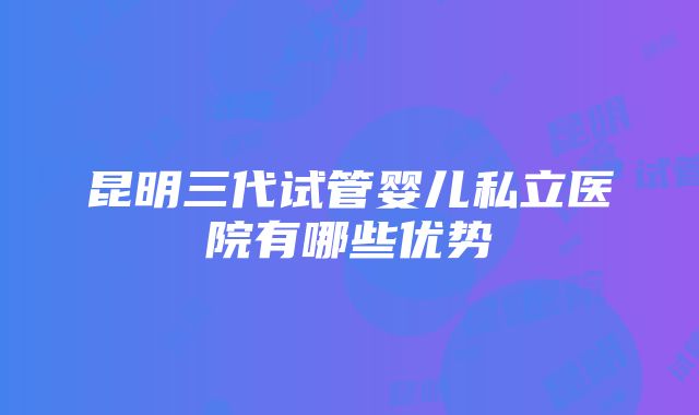 昆明三代试管婴儿私立医院有哪些优势