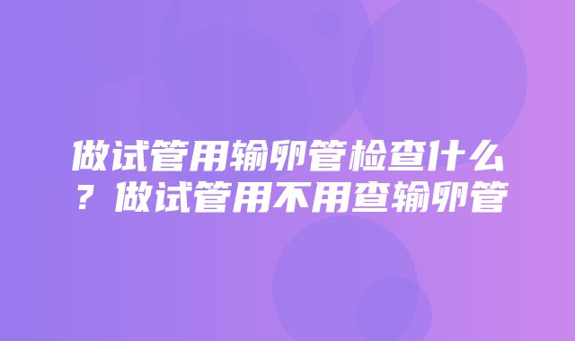 做试管用输卵管检查什么？做试管用不用查输卵管