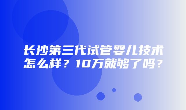 长沙第三代试管婴儿技术怎么样？10万就够了吗？