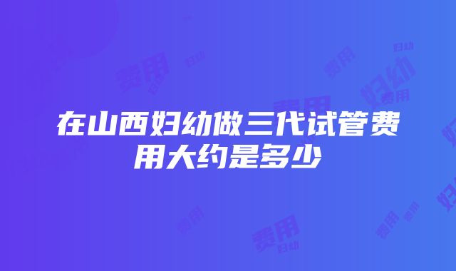 在山西妇幼做三代试管费用大约是多少