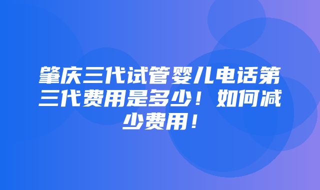 肇庆三代试管婴儿电话第三代费用是多少！如何减少费用！