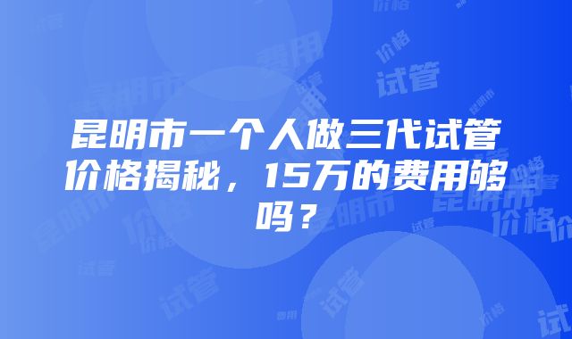 昆明市一个人做三代试管价格揭秘，15万的费用够吗？