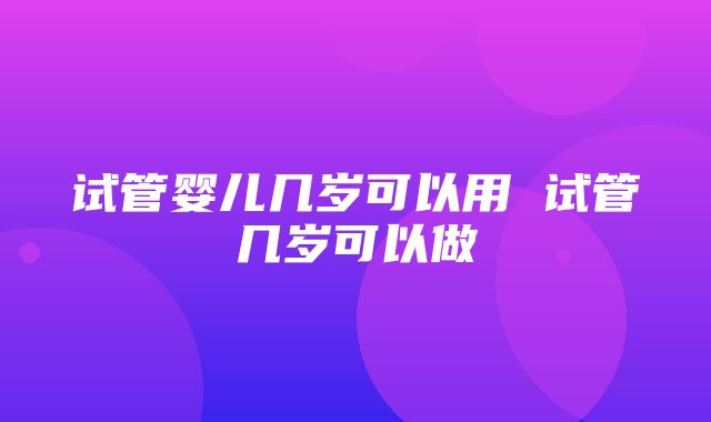 试管婴儿几岁可以用 试管几岁可以做