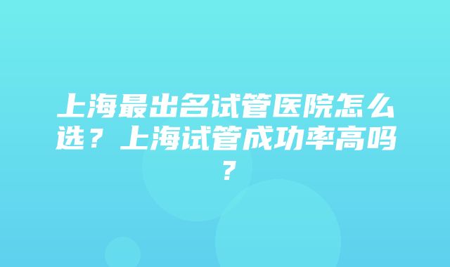 上海最出名试管医院怎么选？上海试管成功率高吗？