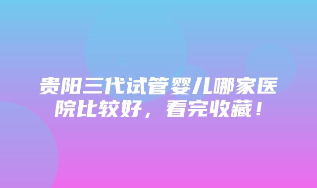 贵阳三代试管婴儿哪家医院比较好，看完收藏！