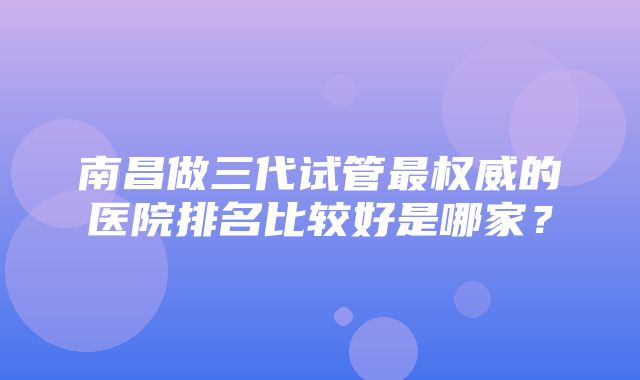 南昌做三代试管最权威的医院排名比较好是哪家？