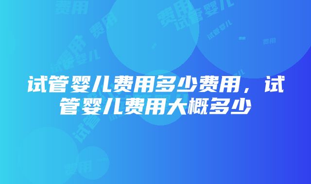 试管婴儿费用多少费用，试管婴儿费用大概多少