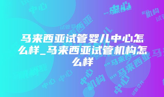 马来西亚试管婴儿中心怎么样_马来西亚试管机构怎么样