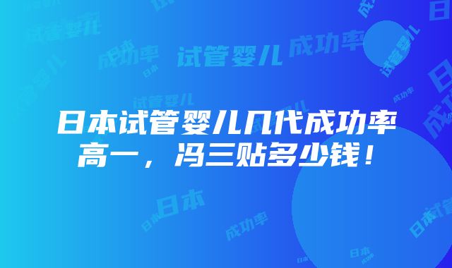 日本试管婴儿几代成功率高一，冯三贴多少钱！