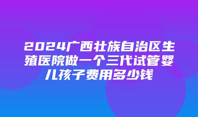 2024广西壮族自治区生殖医院做一个三代试管婴儿孩子费用多少钱