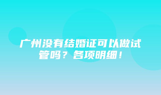 广州没有结婚证可以做试管吗？各项明细！