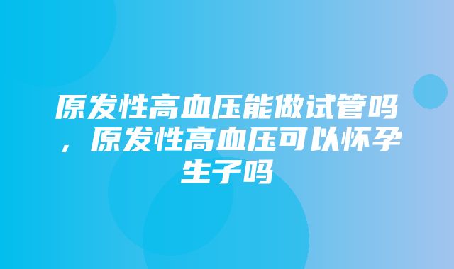 原发性高血压能做试管吗，原发性高血压可以怀孕生子吗