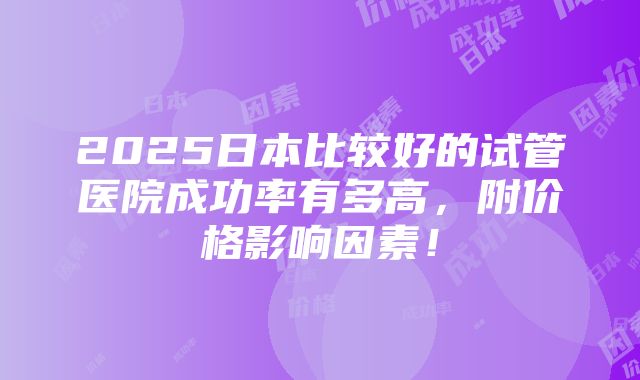 2025日本比较好的试管医院成功率有多高，附价格影响因素！