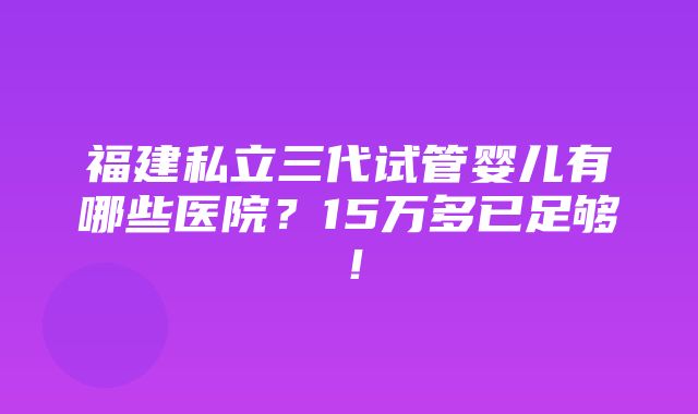 福建私立三代试管婴儿有哪些医院？15万多已足够！