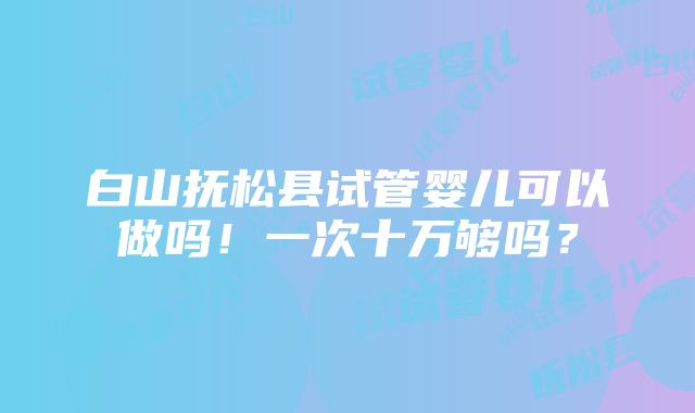 白山抚松县试管婴儿可以做吗！一次十万够吗？